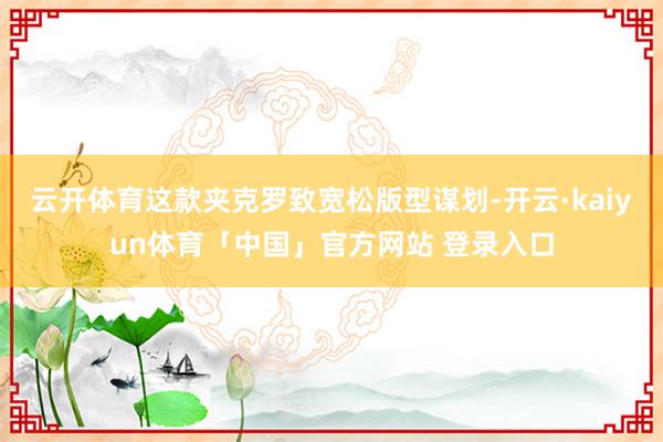 云开体育这款夹克罗致宽松版型谋划-开云·kaiyun体育「中国」官方网站 登录入口