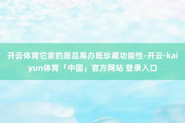 开云体育它家的居品筹办既珍藏功能性-开云·kaiyun体育「中国」官方网站 登录入口