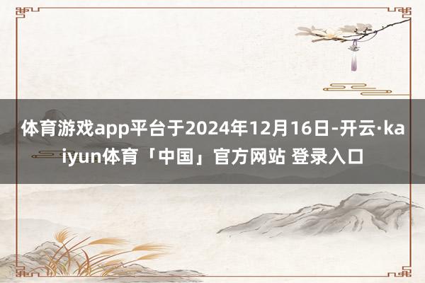 体育游戏app平台于2024年12月16日-开云·kaiyun体育「中国」官方网站 登录入口