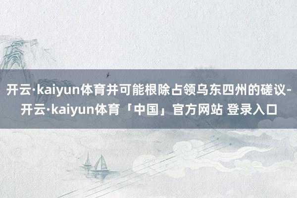 开云·kaiyun体育并可能根除占领乌东四州的磋议-开云·kaiyun体育「中国」官方网站 登录入口