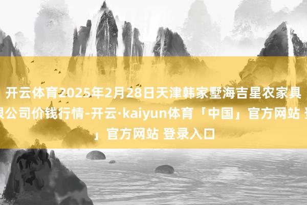 开云体育2025年2月28日天津韩家墅海吉星农家具物流有限公司价钱行情-开云·kaiyun体育「中国」官方网站 登录入口