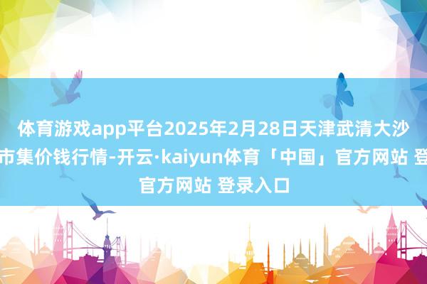 体育游戏app平台2025年2月28日天津武清大沙河批发市集价钱行情-开云·kaiyun体育「中国」官方网站 登录入口