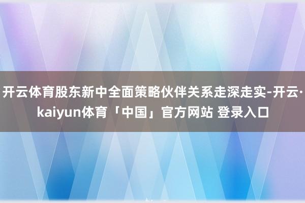 开云体育股东新中全面策略伙伴关系走深走实-开云·kaiyun体育「中国」官方网站 登录入口