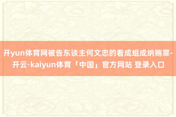 开yun体育网被告东谈主何文忠的看成组成纳贿罪-开云·kaiyun体育「中国」官方网站 登录入口