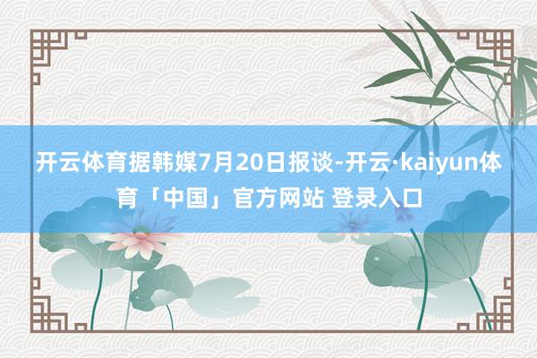 开云体育据韩媒7月20日报谈-开云·kaiyun体育「中国」官方网站 登录入口