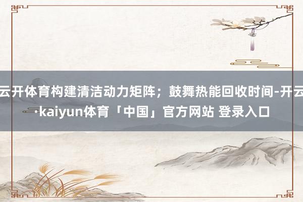 云开体育构建清洁动力矩阵；鼓舞热能回收时间-开云·kaiyun体育「中国」官方网站 登录入口