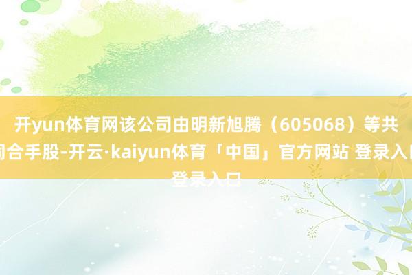 开yun体育网该公司由明新旭腾（605068）等共同合手股-开云·kaiyun体育「中国」官方网站 登录入口