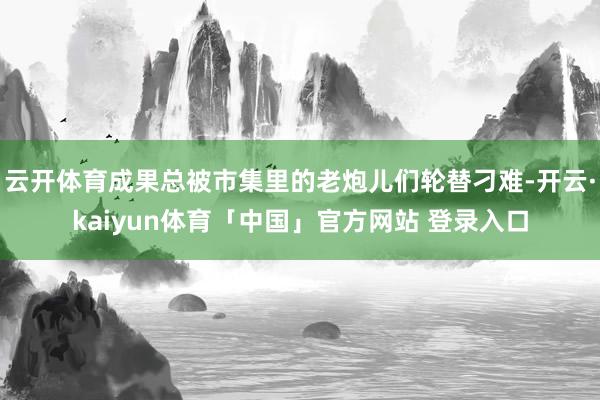 云开体育成果总被市集里的老炮儿们轮替刁难-开云·kaiyun体育「中国」官方网站 登录入口