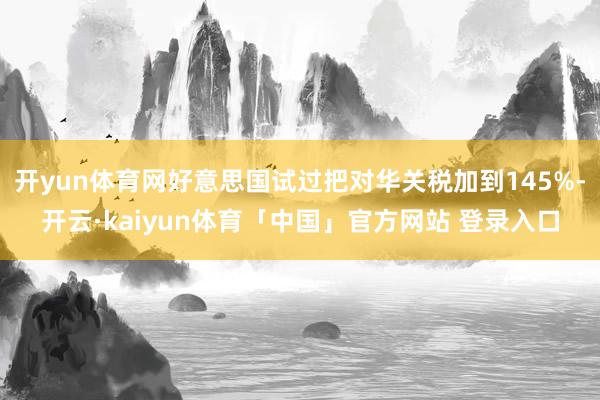 开yun体育网好意思国试过把对华关税加到145%-开云·kaiyun体育「中国」官方网站 登录入口