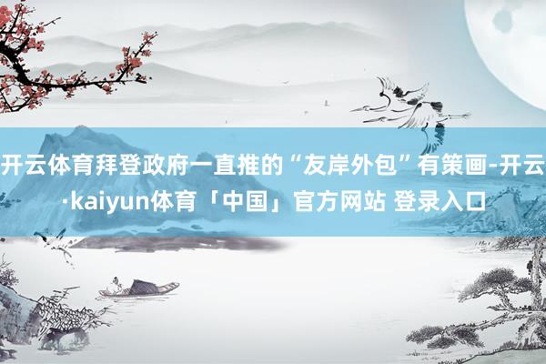 开云体育拜登政府一直推的“友岸外包”有策画-开云·kaiyun体育「中国」官方网站 登录入口