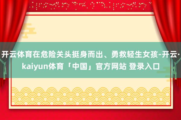 开云体育在危险关头挺身而出、勇救轻生女孩-开云·kaiyun体育「中国」官方网站 登录入口